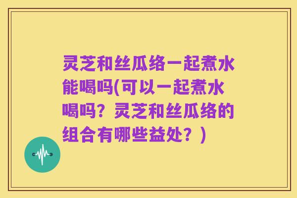 灵芝和丝瓜络一起煮水能喝吗(可以一起煮水喝吗?灵芝和丝瓜络的组合有哪些益处?)