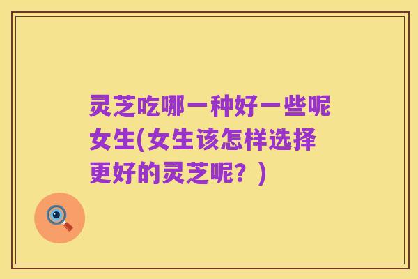 灵芝吃哪一种好一些呢女生(女生该怎样选择更好的灵芝呢？)