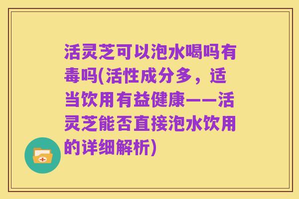 活灵芝可以泡水喝吗有毒吗(活性成分多,适当饮用有益健康——活灵芝能否直接泡水饮用的详细解析)