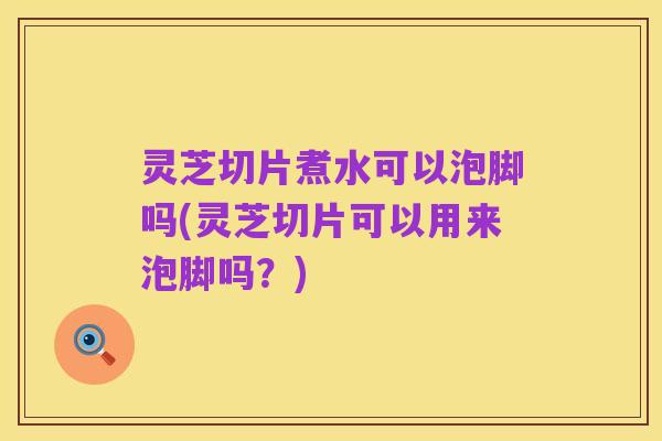 灵芝切片煮水可以泡脚吗(灵芝切片可以用来泡脚吗?)