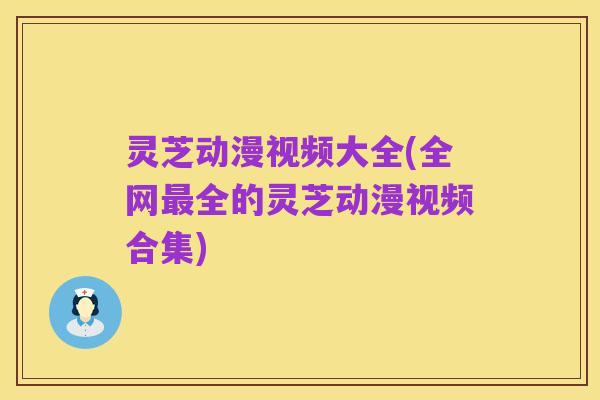 灵芝动漫视频大全(全网最全的灵芝动漫视频合集)