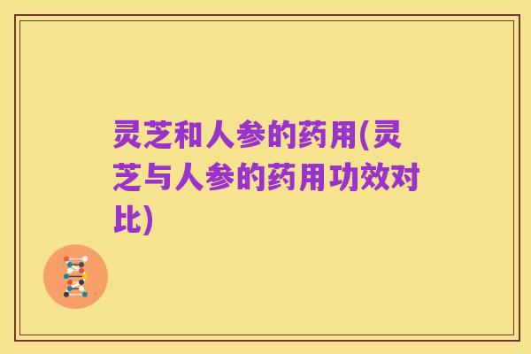 灵芝和人参的药用(灵芝与人参的药用功效对比)