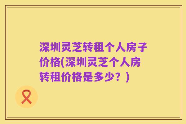 深圳灵芝转租个人房子价格(深圳灵芝个人房转租价格是多少?)