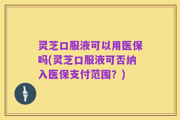 灵芝口服液可以用医保吗(灵芝口服液可否纳入医保支付范围？)