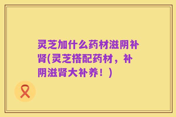 灵芝加什么药材滋阴补肾(灵芝搭配药材,补阴滋肾大补养!)