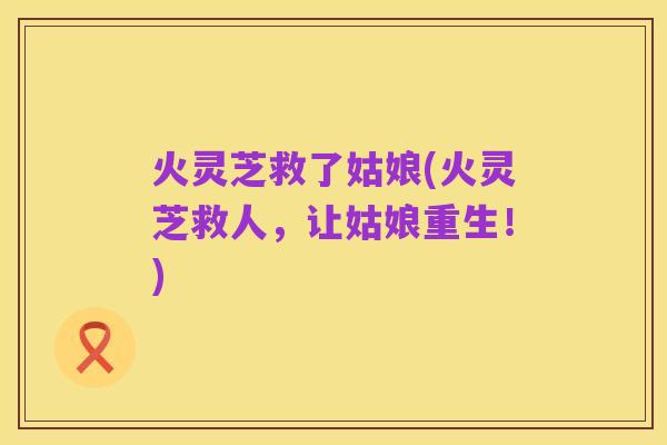 火灵芝救了姑娘(火灵芝救人,让姑娘重生!)