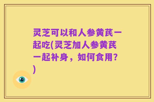灵芝可以和人参黄芪一起吃(灵芝加人参黄芪一起补身，如何食用？)
