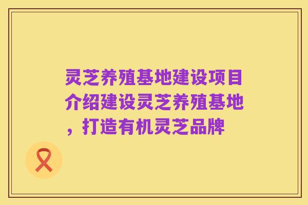 灵芝养殖基地建设项目介绍建设灵芝养殖基地，打造有机灵芝品牌