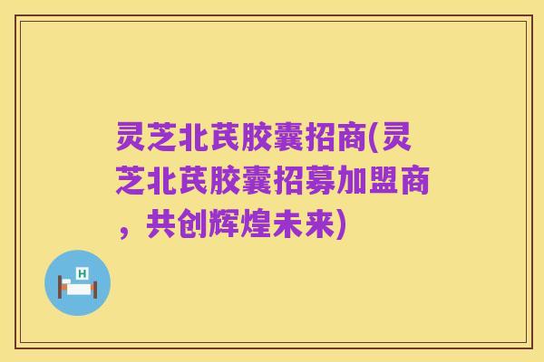 灵芝北芪胶囊招商(灵芝北芪胶囊招募加盟商，共创辉煌未来)