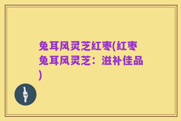 兔耳风灵芝红枣(红枣兔耳风灵芝：滋补佳品)