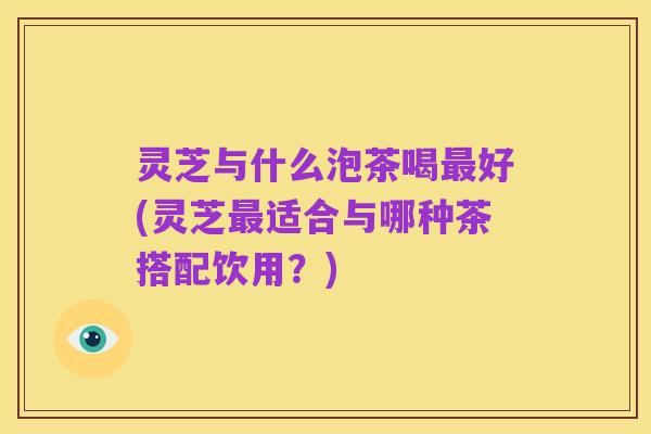 灵芝与什么泡茶喝最好(灵芝最适合与哪种茶搭配饮用？)