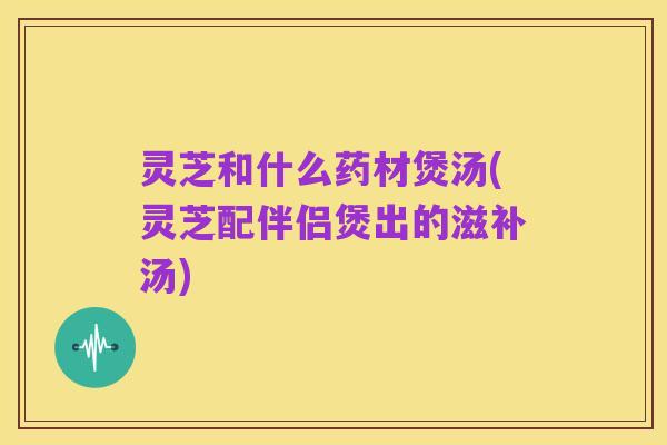 灵芝和什么药材煲汤(灵芝配伴侣煲出的滋补汤)