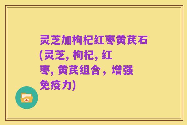 灵芝加枸杞红枣黄芪石(灵芝, 枸杞, 红枣, 黄芪组合,增强免疫力)