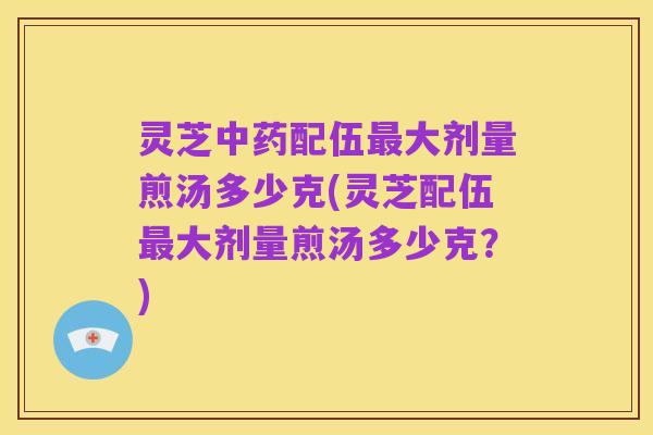 灵芝中药配伍最大剂量煎汤多少克(灵芝配伍最大剂量煎汤多少克?)