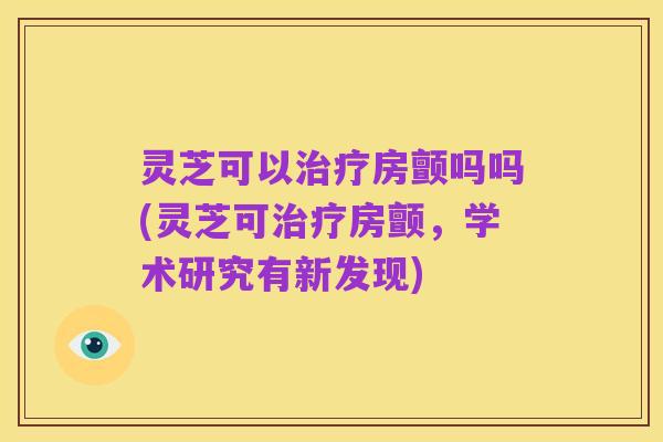 灵芝可以治疗房颤吗吗(灵芝可治疗房颤,学术研究有新发现)