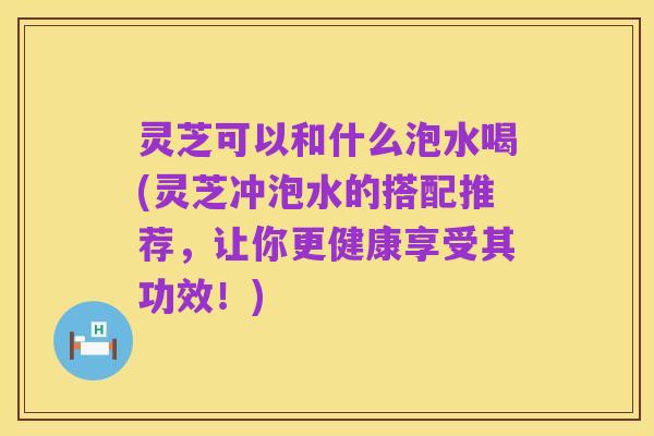 灵芝可以和什么泡水喝(灵芝冲泡水的搭配推荐，让你更健康享受其功效！)