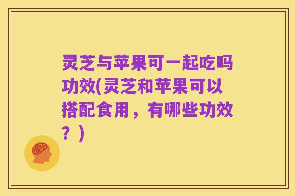 灵芝与苹果可一起吃吗功效(灵芝和苹果可以搭配食用,有哪些功效?)