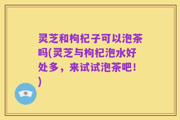 灵芝和枸杞子可以泡茶吗(灵芝与枸杞泡水好处多，来试试泡茶吧！)