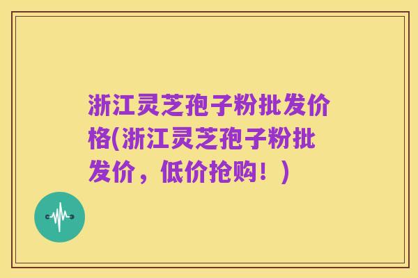 浙江灵芝孢子粉批发价格(浙江灵芝孢子粉批发价,低价抢购!)