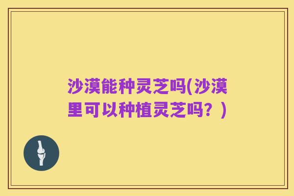 沙漠能种灵芝吗(沙漠里可以种植灵芝吗？)