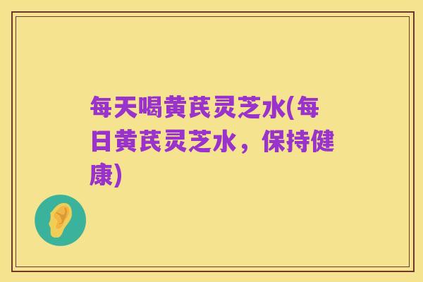 每天喝黄芪灵芝水(每日黄芪灵芝水，保持健康)