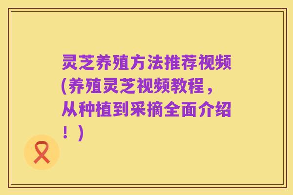 灵芝养殖方法推荐视频(养殖灵芝视频教程,从种植到采摘全面介绍!)