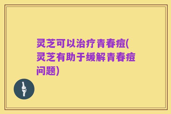 灵芝可以治疗青春痘(灵芝有助于缓解青春痘问题)