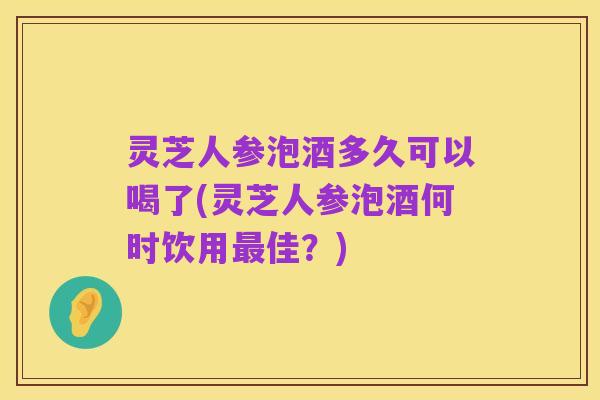 灵芝人参泡酒多久可以喝了(灵芝人参泡酒何时饮用最佳?)