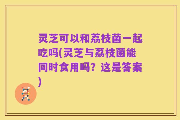 灵芝可以和荔枝菌一起吃吗(灵芝与荔枝菌能同时食用吗?这是答案)