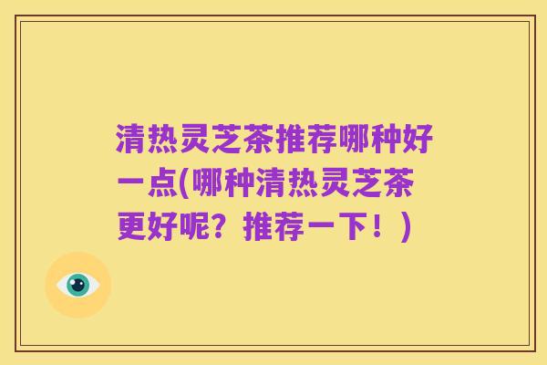 清热灵芝茶推荐哪种好一点(哪种清热灵芝茶更好呢?推荐一下!)