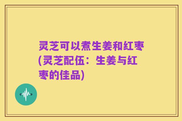 灵芝可以煮生姜和红枣(灵芝配伍:生姜与红枣的佳品)