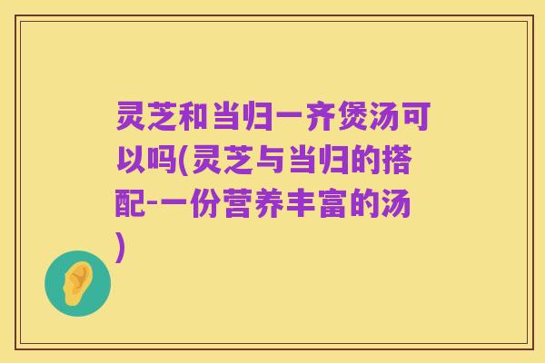 灵芝和当归一齐煲汤可以吗(灵芝与当归的搭配-一份营养丰富的汤)