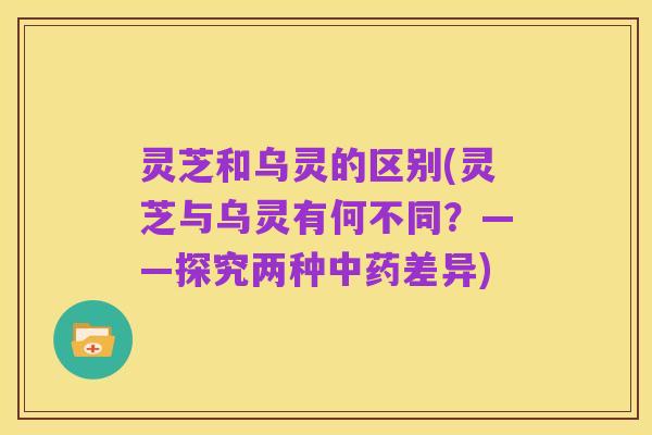 灵芝和乌灵的区别(灵芝与乌灵有何不同?——探究两种中药差异)