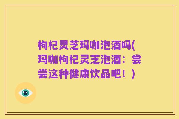 枸杞灵芝玛咖泡酒吗(玛咖枸杞灵芝泡酒:尝尝这种健康饮品吧!)