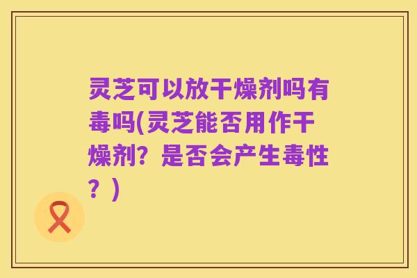 灵芝可以放干燥剂吗有毒吗(灵芝能否用作干燥剂?是否会产生毒性?)