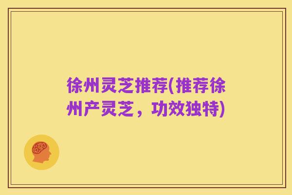 徐州灵芝推荐(推荐徐州产灵芝,功效独特)