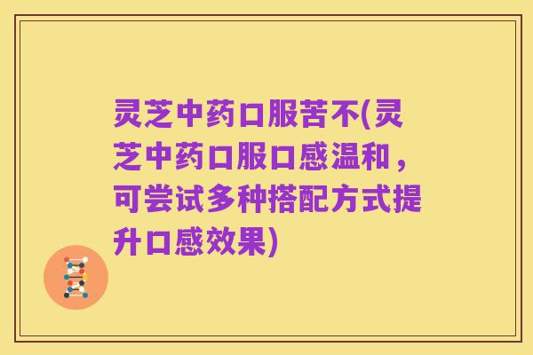灵芝中药口服苦不(灵芝中药口服口感温和,可尝试多种搭配方式提升口感效果)