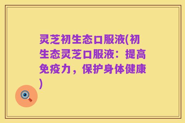 灵芝初生态口服液(初生态灵芝口服液:提高免疫力,保护身体健康)