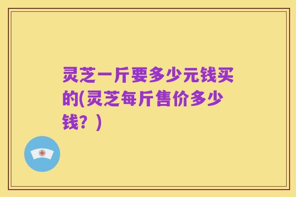 灵芝一斤要多少元钱买的(灵芝每斤售价多少钱?)
