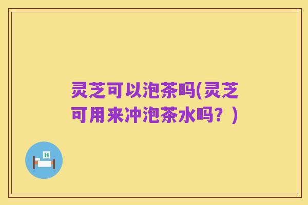 灵芝可以泡茶吗(灵芝可用来冲泡茶水吗?)