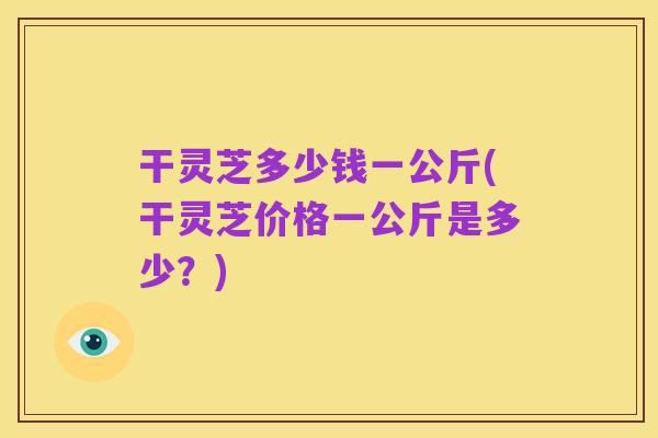 干灵芝多少钱一公斤(干灵芝价格一公斤是多少?)