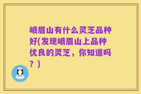 峨眉山有什么灵芝品种好(发现峨眉山上品种优良的灵芝,你知道吗?)