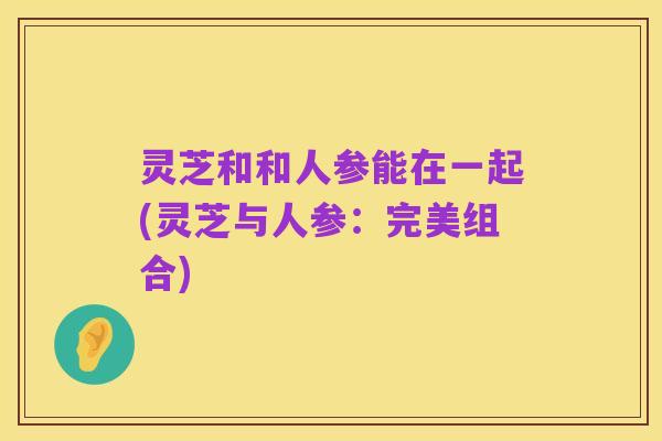 灵芝和和人参能在一起(灵芝与人参：完美组合)
