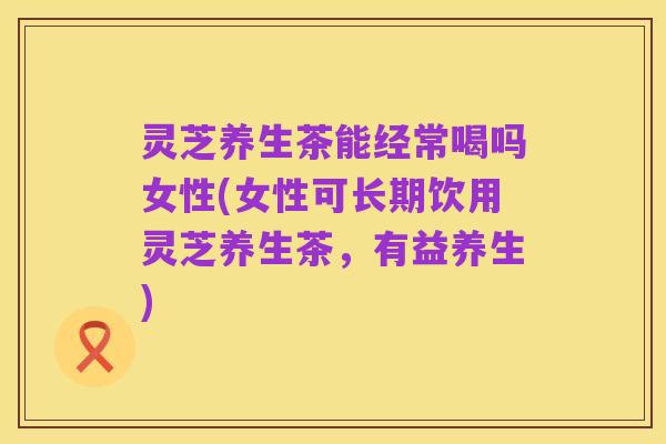 灵芝养生茶能经常喝吗女性(女性可长期饮用灵芝养生茶,有益养生)