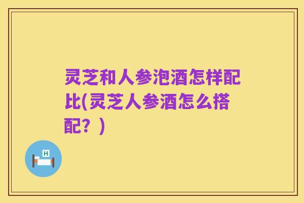 灵芝和人参泡酒怎样配比(灵芝人参酒怎么搭配?)