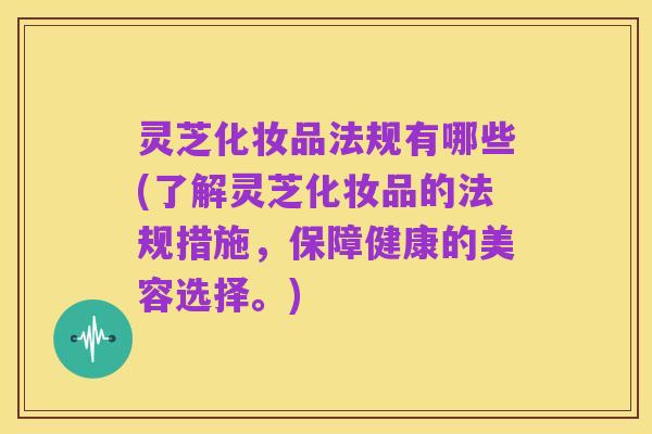 灵芝化妆品法规有哪些(了解灵芝化妆品的法规措施,保障健康的美容选择。)