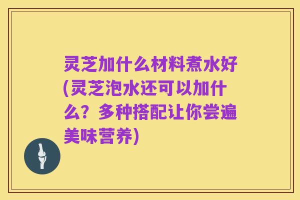 灵芝加什么材料煮水好(灵芝泡水还可以加什么？多种搭配让你尝遍美味营养)