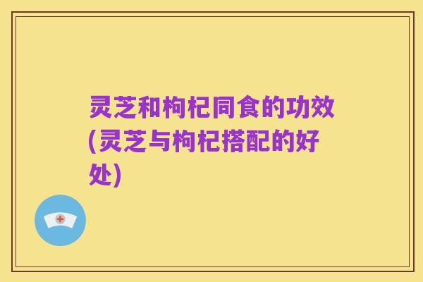 灵芝和枸杞同食的功效(灵芝与枸杞搭配的好处)