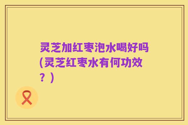 灵芝加红枣泡水喝好吗(灵芝红枣水有何功效?)
