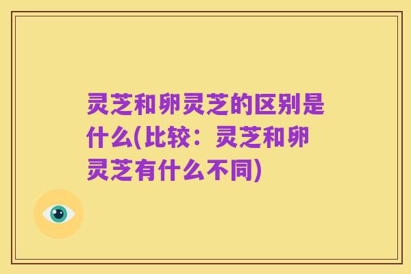 灵芝和卵灵芝的区别是什么(比较:灵芝和卵灵芝有什么不同)